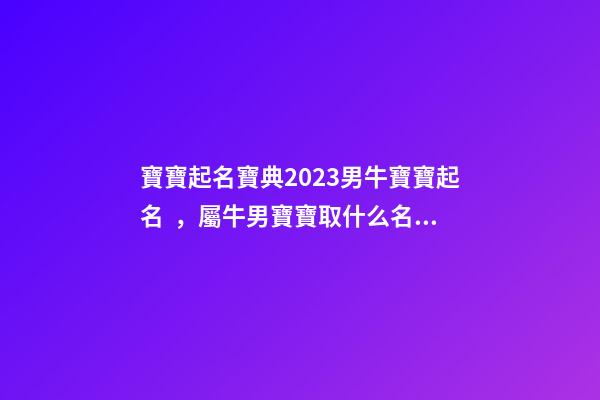 寶寶起名寶典2023男牛寶寶起名，屬牛男寶寶取什么名字好（2023牛年生的男寶寶取什么名字好）